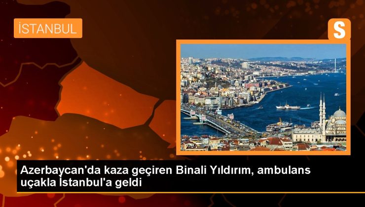 Azerbaycan’da kaza geçiren Binali Yıldırım, ambulans uçakla İstanbul’a geldi