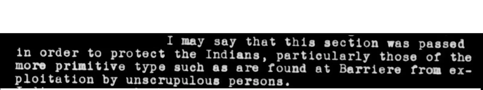part of an archived document that reads: I may say that this section was passed in order to protect the Indians, particularly those of the more primitive type such as are found at Barriere from exploitation by unscrupulous persons.